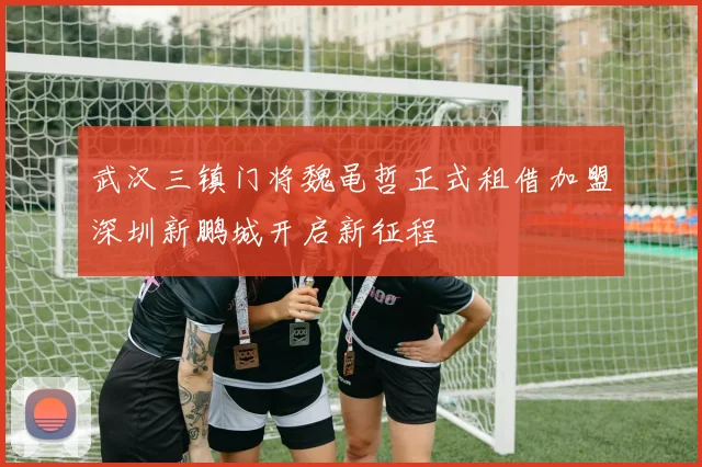 武汉三镇门将魏黾哲正式租借加盟深圳新鹏城开启新征程