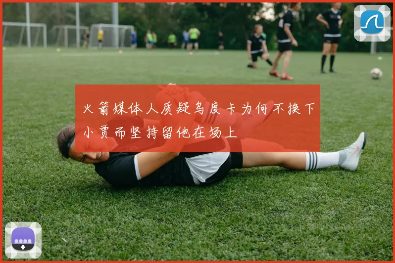 火箭媒体人质疑乌度卡为何不换下小贾而坚持留他在场上