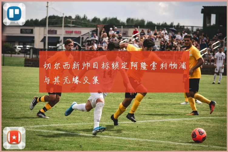 切尔西新帅目标锁定阿隆索利物浦与其无缘交集