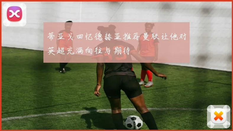 蒂亚戈回忆德赫亚推荐曼联让他对英超充满向往与期待