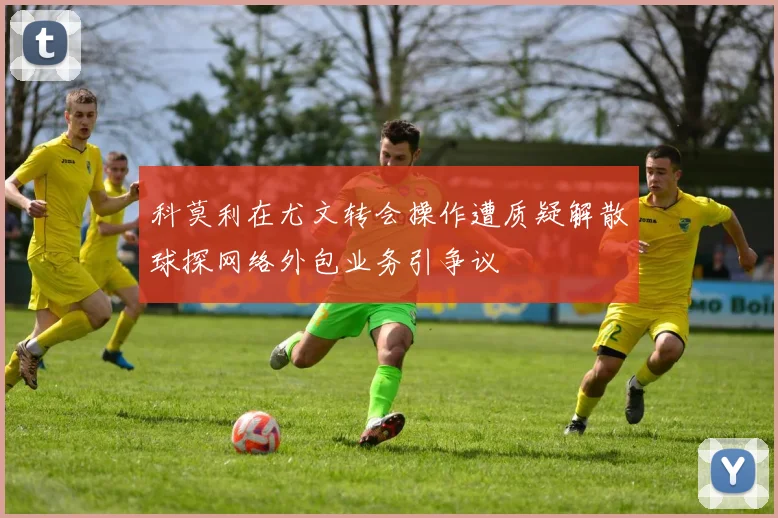 科莫利在尤文转会操作遭质疑解散球探网络外包业务引争议
