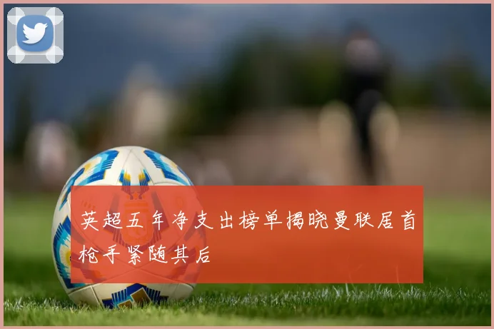 英超五年净支出榜单揭晓曼联居首枪手紧随其后