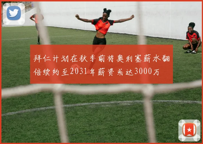 拜仁计划在秋季前将奥利塞薪水翻倍续约至2031年薪资或达3000万
