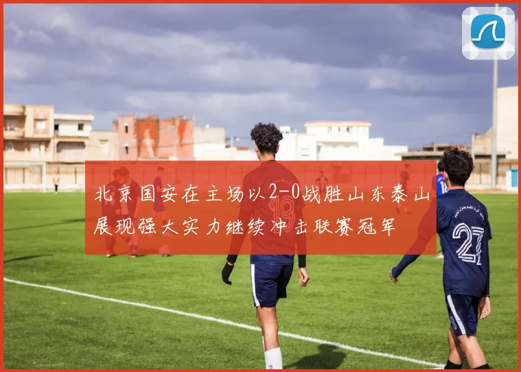 北京国安在主场以2-0战胜山东泰山展现强大实力继续冲击联赛冠军