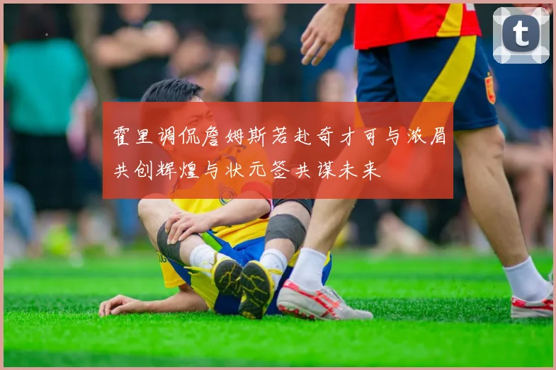 霍里调侃詹姆斯若赴奇才可与浓眉共创辉煌与状元签共谋未来
