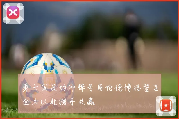 勇士国度的冲锋号角伦德博格誓言全力以赴携手共赢