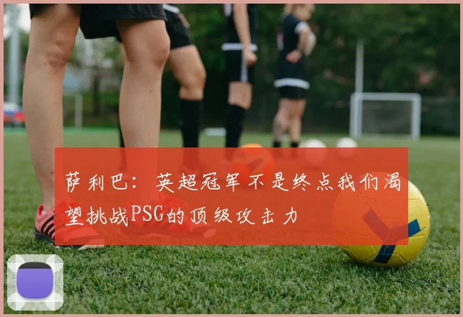 萨利巴：英超冠军不是终点我们渴望挑战PSG的顶级攻击力