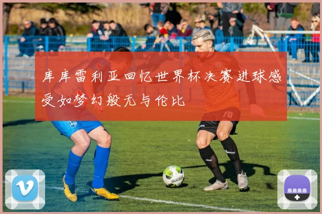 库库雷利亚回忆世界杯决赛进球感受如梦幻般无与伦比