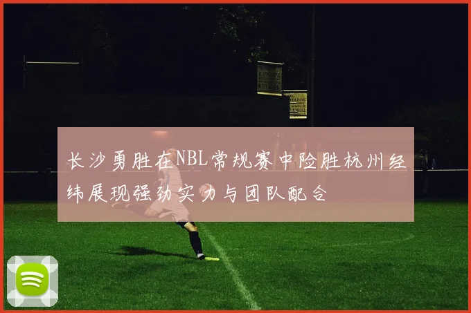 长沙勇胜在NBL常规赛中险胜杭州经纬展现强劲实力与团队配合