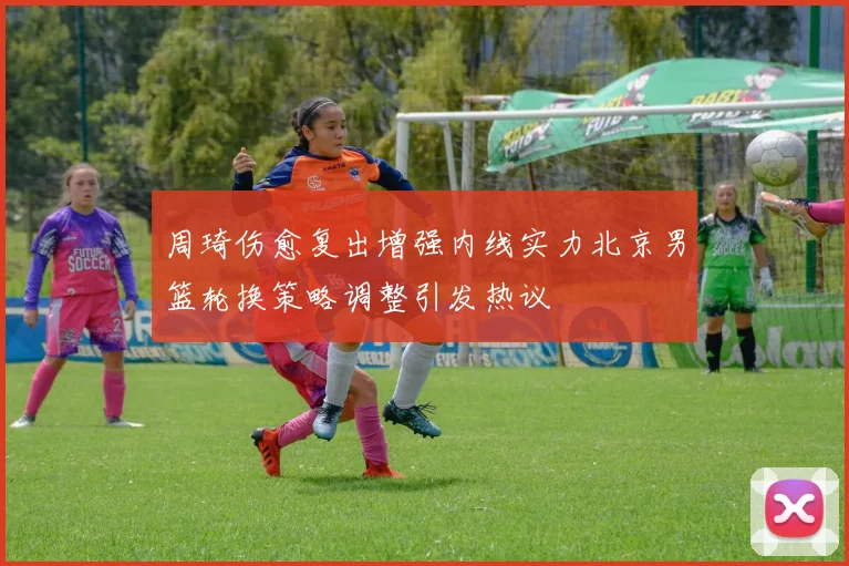 周琦伤愈复出增强内线实力北京男篮轮换策略调整引发热议