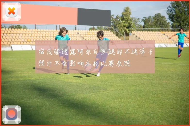 宿茂臻透露阿尔瓦罗腿部不适泽卡预计不会影响本轮比赛表现