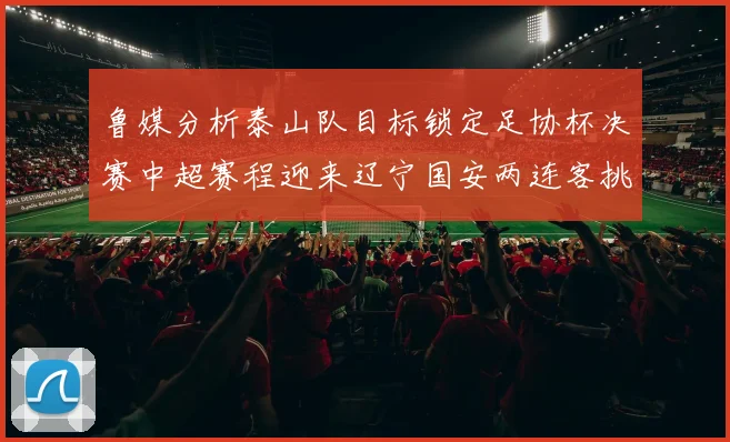鲁媒分析泰山队目标锁定足协杯决赛中超赛程迎来辽宁国安两连客挑战