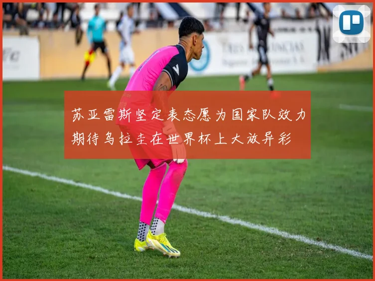 苏亚雷斯坚定表态愿为国家队效力期待乌拉圭在世界杯上大放异彩