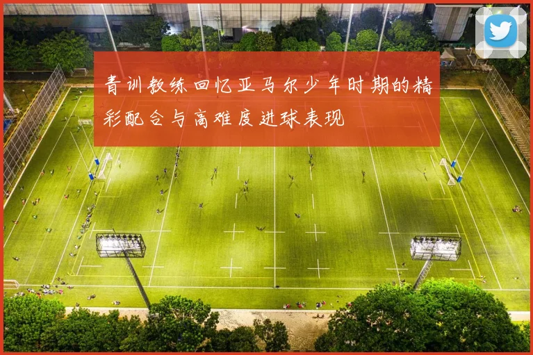青训教练回忆亚马尔少年时期的精彩配合与高难度进球表现