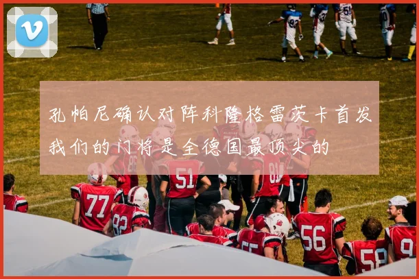 孔帕尼确认对阵科隆格雷茨卡首发我们的门将是全德国最顶尖的