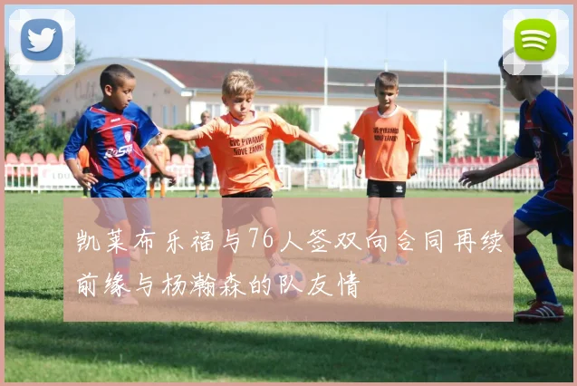 凯莱布乐福与76人签双向合同再续前缘与杨瀚森的队友情
