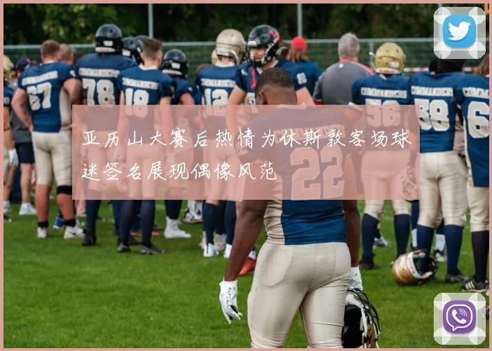 亚历山大赛后热情为休斯敦客场球迷签名展现偶像风范