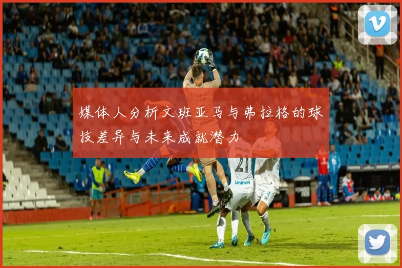 媒体人分析文班亚马与弗拉格的球技差异与未来成就潜力