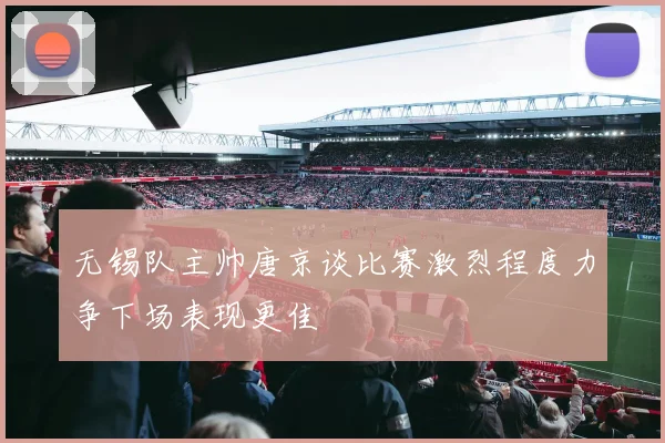 无锡队主帅唐京谈比赛激烈程度力争下场表现更佳