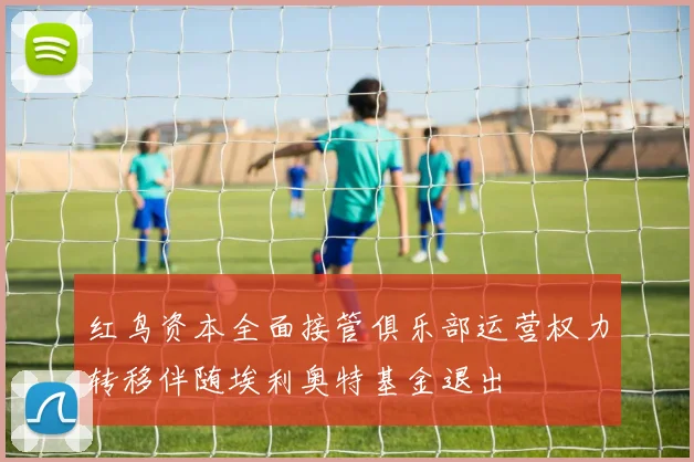 红鸟资本全面接管俱乐部运营权力转移伴随埃利奥特基金退出