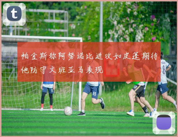 帕金斯称阿努诺比进攻如皮蓬期待他防守文班亚马表现