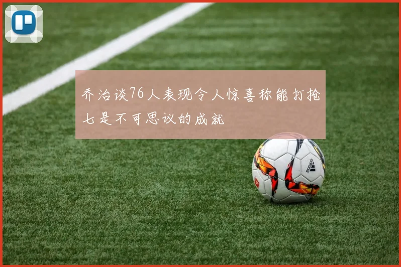 乔治谈76人表现令人惊喜称能打抢七是不可思议的成就