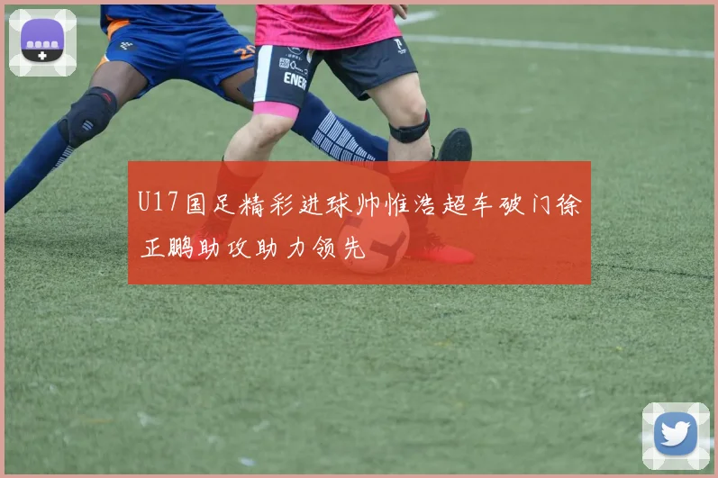 U17国足精彩进球帅惟浩超车破门徐正鹏助攻助力领先