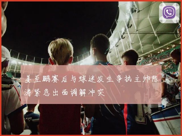 姜至鹏赛后与球迷发生争执主帅陈涛紧急出面调解冲突