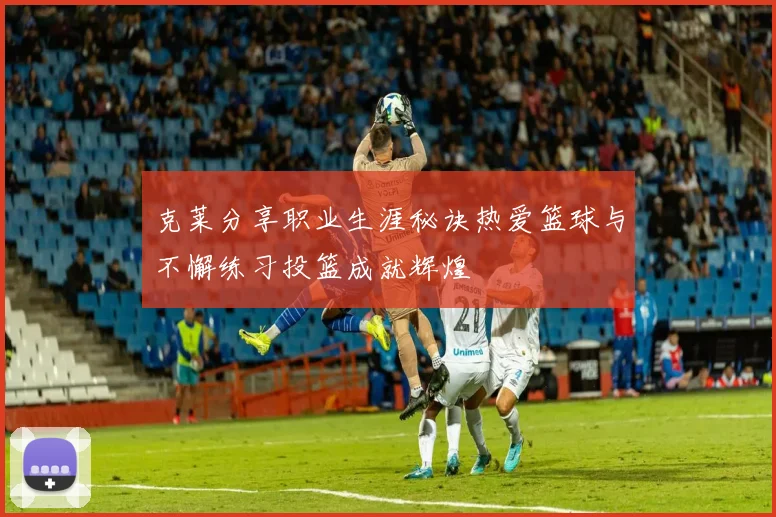 克莱分享职业生涯秘诀热爱篮球与不懈练习投篮成就辉煌