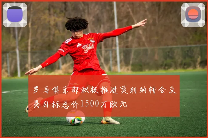 罗马俱乐部积极推进莫利纳转会交易目标总价1500万欧元